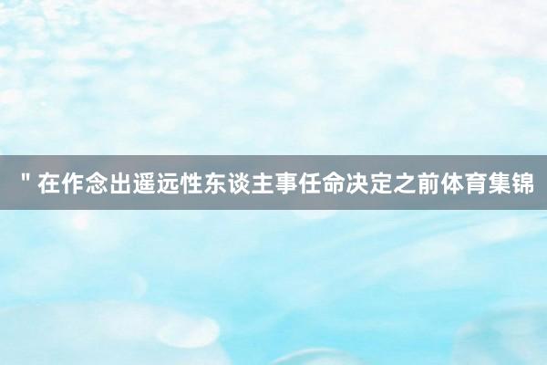 ＂在作念出遥远性东谈主事任命决定之前体育集锦