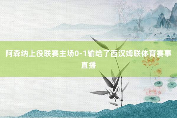 阿森纳上役联赛主场0-1输给了西汉姆联体育赛事直播