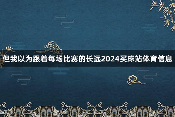 但我以为跟着每场比赛的长远2024买球站体育信息